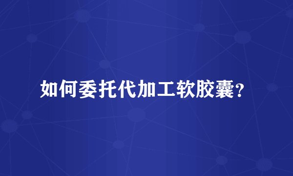 如何委托代加工软胶囊?