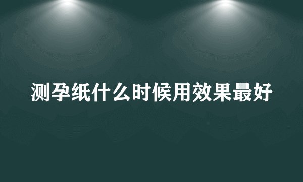 测孕纸什么时候用效果最好