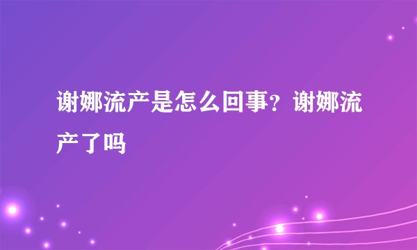 谢娜流产是怎么回事？谢娜流产了吗