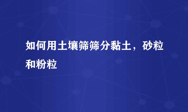 如何用土壤筛筛分黏土,砂粒和粉粒