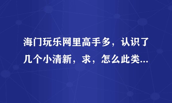 海门玩乐网里高手多,认识了几个小清新,求,怎么此类妹子怎么泡?