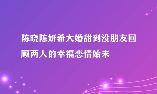 陈晓陈妍希大婚甜到没朋友回顾两人的幸福恋情始末