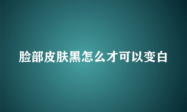 脸部皮肤黑怎么才可以变白