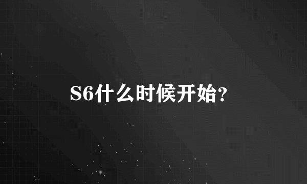 S6什么时候开始？