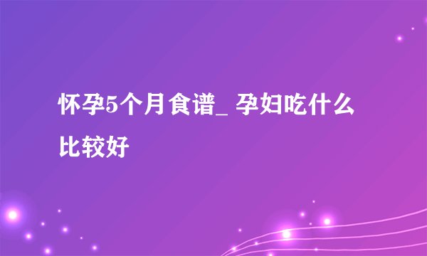 怀孕5个月食谱_ 孕妇吃什么比较好