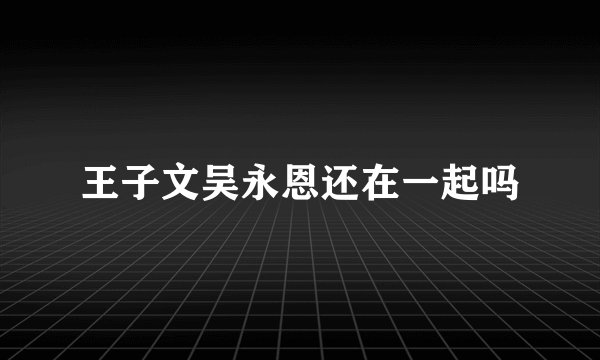 王子文吴永恩还在一起吗