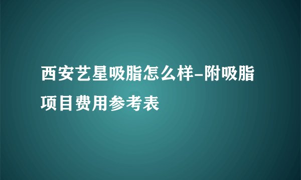 西安艺星吸脂怎么样-附吸脂项目费用参考表