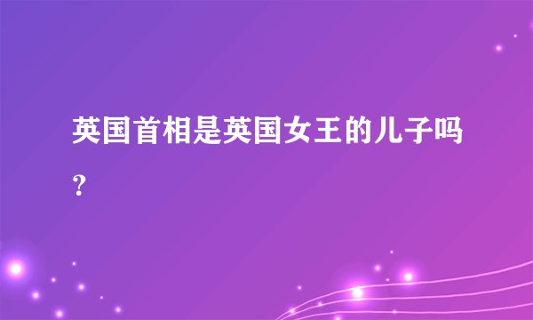 英国首相是英国女王的儿子吗？