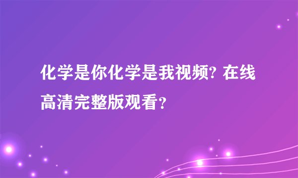化学是你化学是我视频? 在线高清完整版观看?