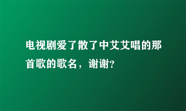 电视剧爱了散了中艾艾唱的那首歌的歌名，谢谢？