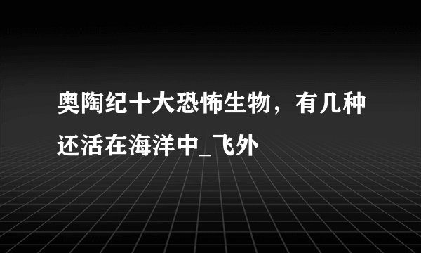 奥陶纪十大恐怖生物，有几种还活在海洋中_飞外