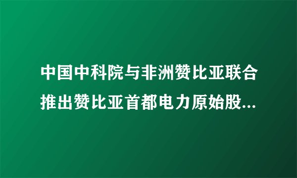 中国中科院与非洲赞比亚联合推出赞比亚首都电力原始股是真的吗？