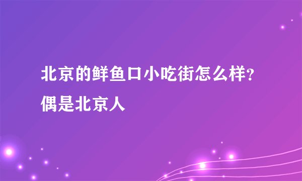 北京的鲜鱼口小吃街怎么样？偶是北京人