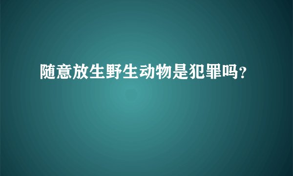 随意放生野生动物是犯罪吗？