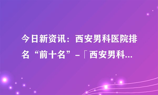 今日新资讯：西安男科医院排名“前十名”-「西安男科医院」免费在线咨询
