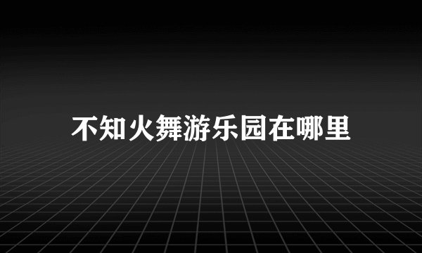 不知火舞游乐园在哪里