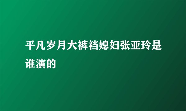平凡岁月大裤裆媳妇张亚玲是谁演的