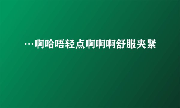 …啊哈唔轻点啊啊啊舒服夹紧