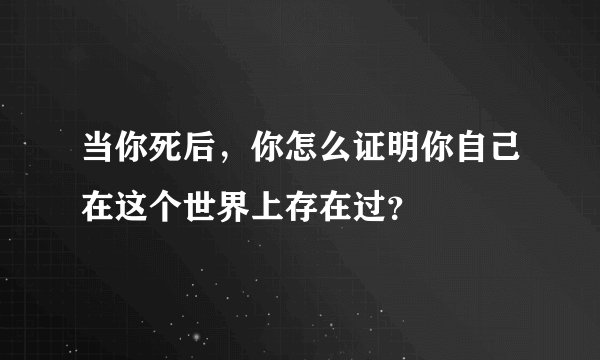 当你死后，你怎么证明你自己在这个世界上存在过？