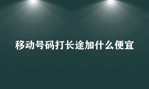 移动号码打长途加什么便宜