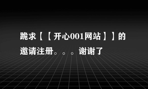跪求【【开心001网站】】的邀请注册。。。谢谢了