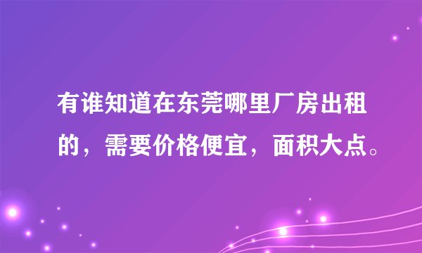 有谁知道在东莞哪里厂房出租的,需要价格便宜,面积大点。