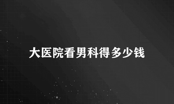 大医院看男科得多少钱