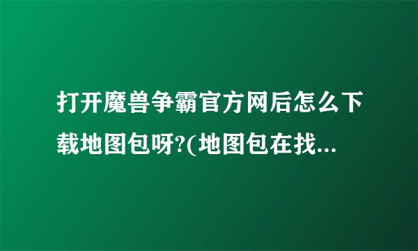 打开魔兽争霸官方网后怎么下载地图包呀?(地图包在找哪?怎么找不到)