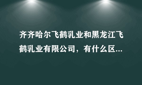 齐齐哈尔飞鹤乳业和黑龙江飞鹤乳业有限公司,有什么区别吗?是一个企业吗?
