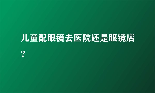 儿童配眼镜去医院还是眼镜店？