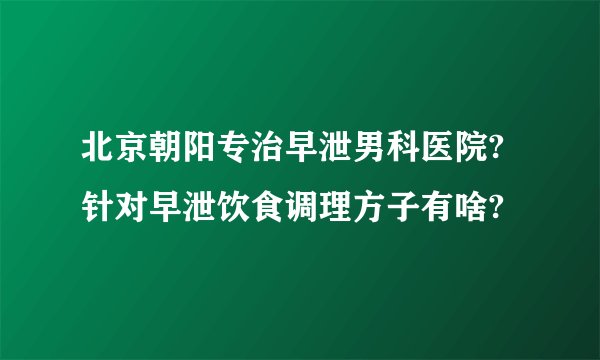 北京朝阳专治早泄男科医院?针对早泄饮食调理方子有啥?