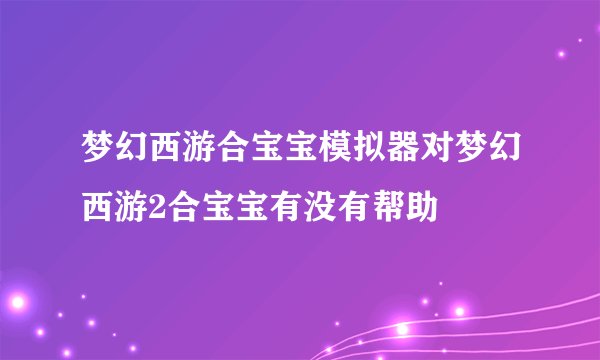 梦幻西游合宝宝模拟器对梦幻西游2合宝宝有没有帮助