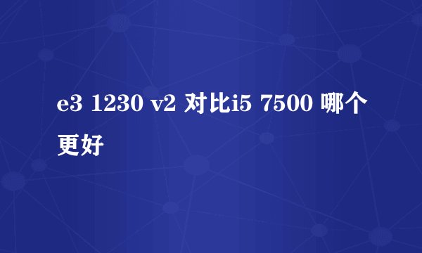 e3 1230 v2 对比i5 7500 哪个更好