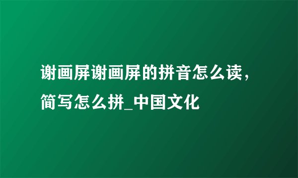 谢画屏谢画屏的拼音怎么读，简写怎么拼_中国文化