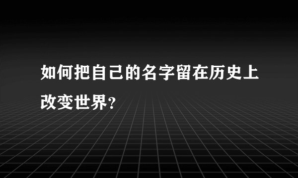 如何把自己的名字留在历史上改变世界？