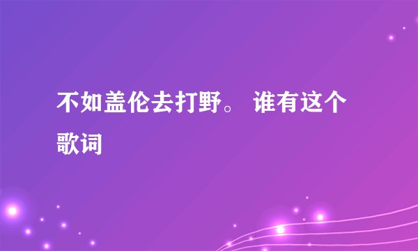 不如盖伦去打野。 谁有这个歌词
