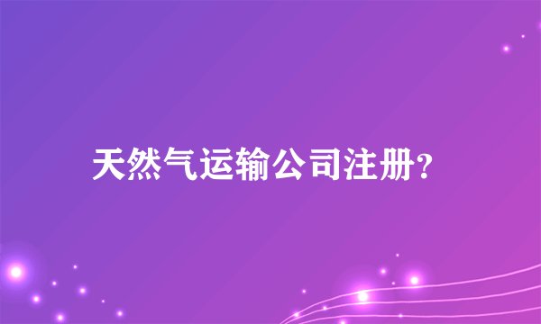 天然气运输公司注册?