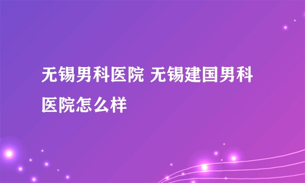 无锡男科医院 无锡建国男科医院怎么样