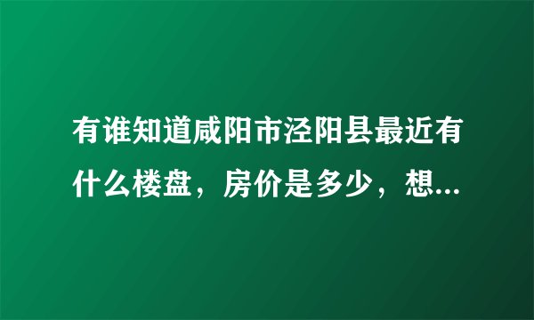 有谁知道咸阳市泾阳县最近有什么楼盘，房价是多少，想在泾阳买套房子，急等？