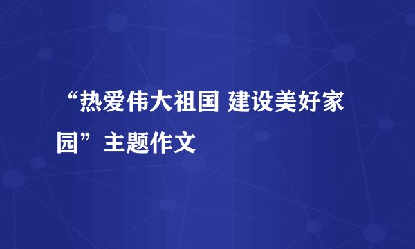 “热爱伟大祖国 建设美好家园”主题作文