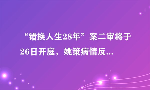 “错换人生28年”案二审将于26日开庭,姚策病情反复重回医院