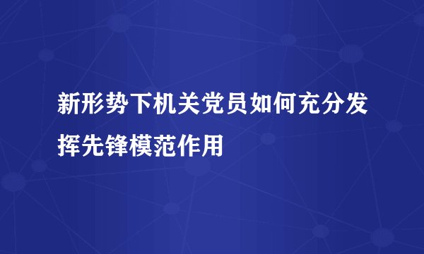 新形势下机关党员如何充分发挥先锋模范作用