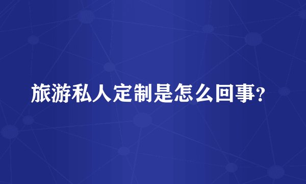 旅游私人定制是怎么回事?