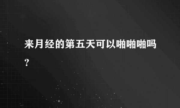 来月经的第五天可以啪啪啪吗？