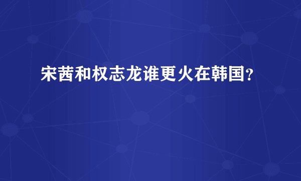 宋茜和权志龙谁更火在韩国？
