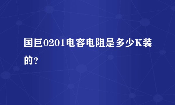 国巨0201电容电阻是多少K装的?