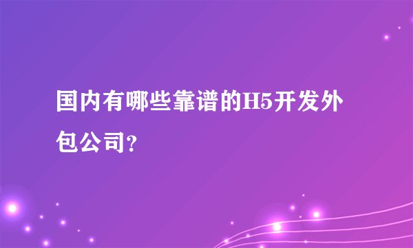 国内有哪些靠谱的H5开发外包公司?