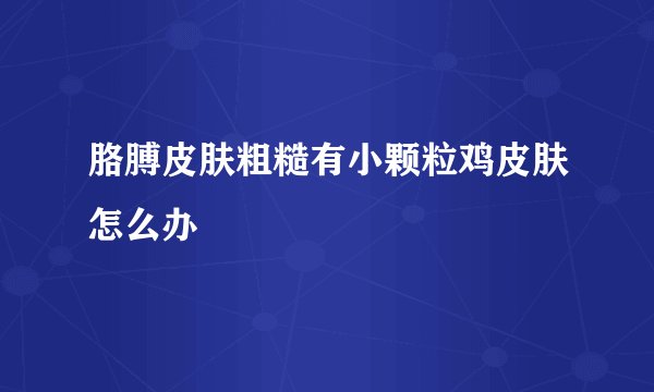 胳膊皮肤粗糙有小颗粒鸡皮肤怎么办