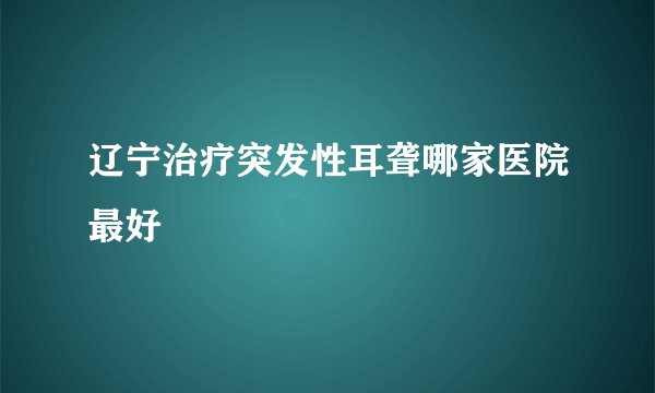辽宁治疗突发性耳聋哪家医院最好