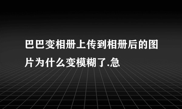 巴巴变相册上传到相册后的图片为什么变模糊了.急